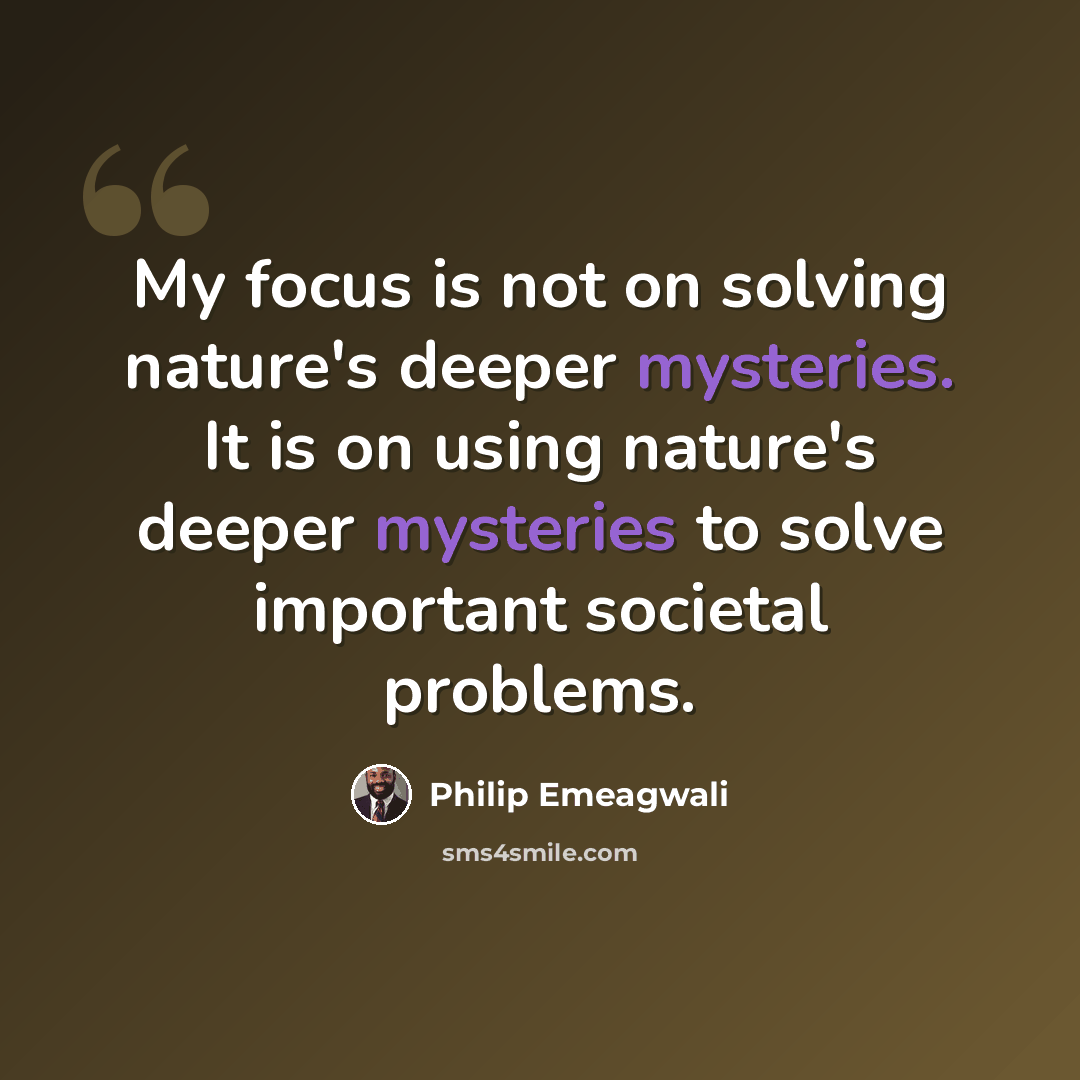 “My focus is not on solving nature's deeper mysteries. It is on using nature's deeper mysteries to solve important societal problems.” quote by Philip Emeagwali
