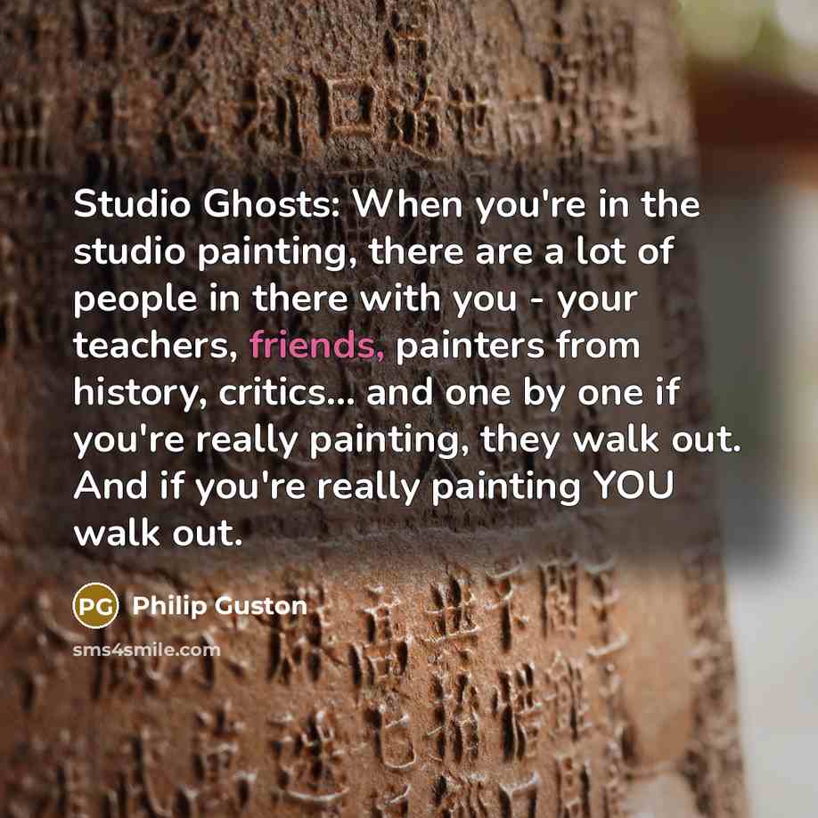 “Studio Ghosts: When you're in the studio painting, there are a lot of people in there with you - your teachers, friends, painters from history, critics... and one by one if you're really painting, they walk out. And if you're really painting YOU walk out.” quote by Philip Guston