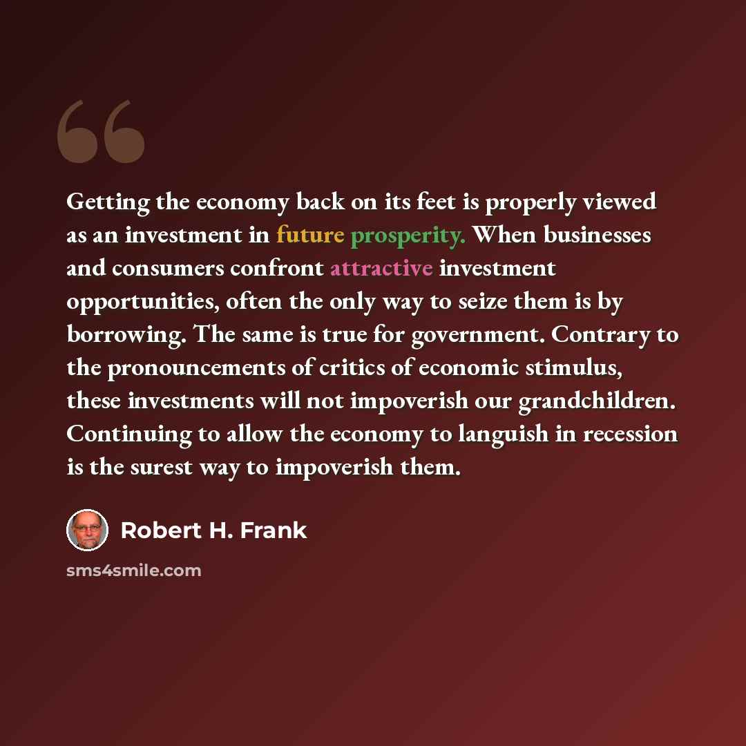 “Getting the economy back on its feet is properly viewed as an investment in future prosperity. When businesses and consumers confront attractive investment opportunities, often the only way to seize them is by borrowing. The same is true for government. Contrary to the pronouncements of critics of…” quote by Robert H. Frank