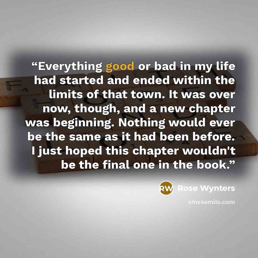 “Everything good or bad in my life had started and ended within the limits of that town. It was over now, though, and a new chapter was beginning. Nothing would ever be the same as it had been before. I just hoped this chapter wouldn't be the final one in the book.” quote by Rose Wynters