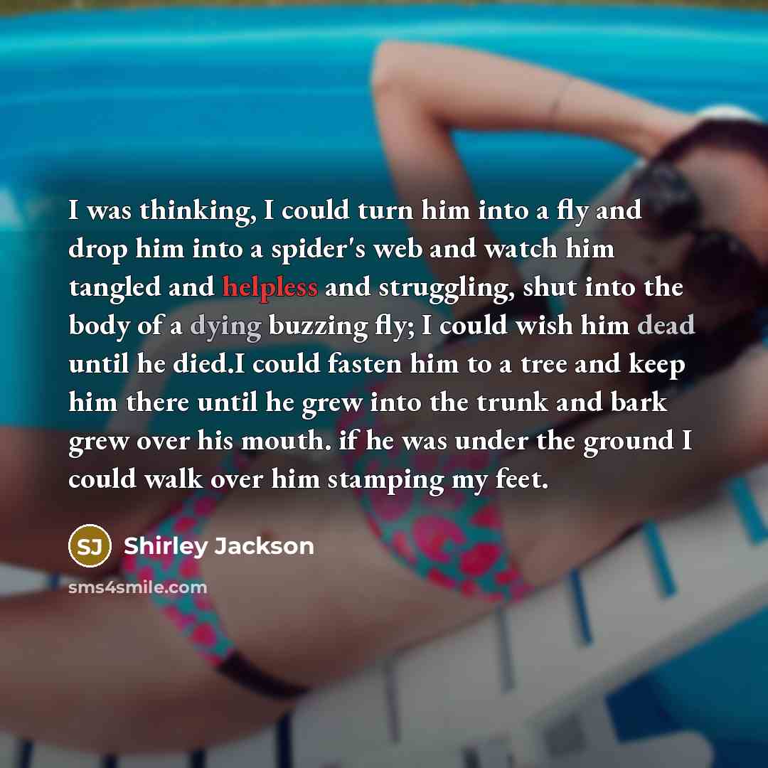 “I was thinking, I could turn him into a fly and drop him into a spider's web and watch him tangled and helpless and struggling, shut into the body of a dying buzzing fly; I could wish him dead until he died.I could fasten him to a tree and keep him there until he grew into the trunk and bark grew…” quote by Shirley Jackson