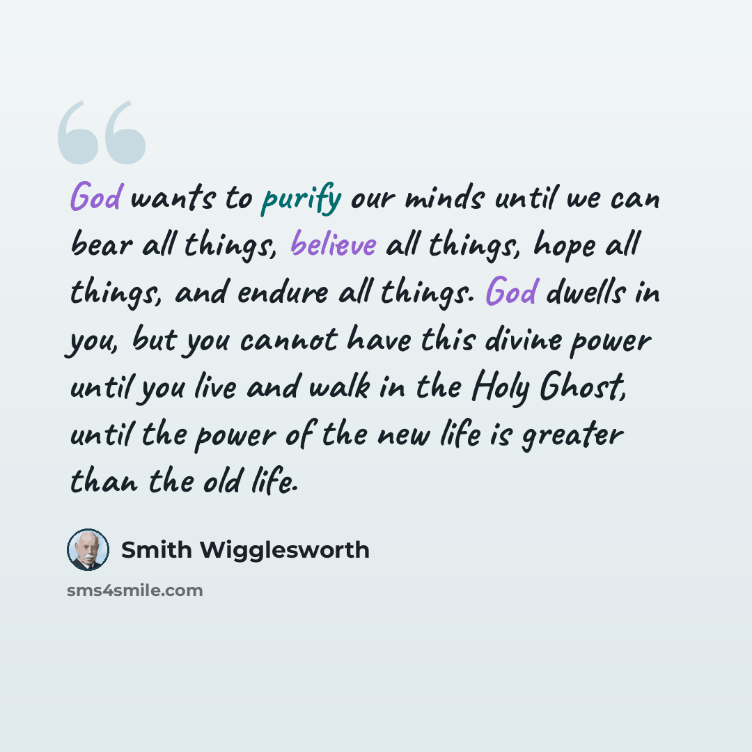 “God wants to purify our minds until we can bear all things, believe all things, hope all things, and endure all things. God dwells in you, but you cannot have this divine power until you live and walk in the Holy Ghost, until the power of the new life is greater than the old life.” quote by Smith Wigglesworth