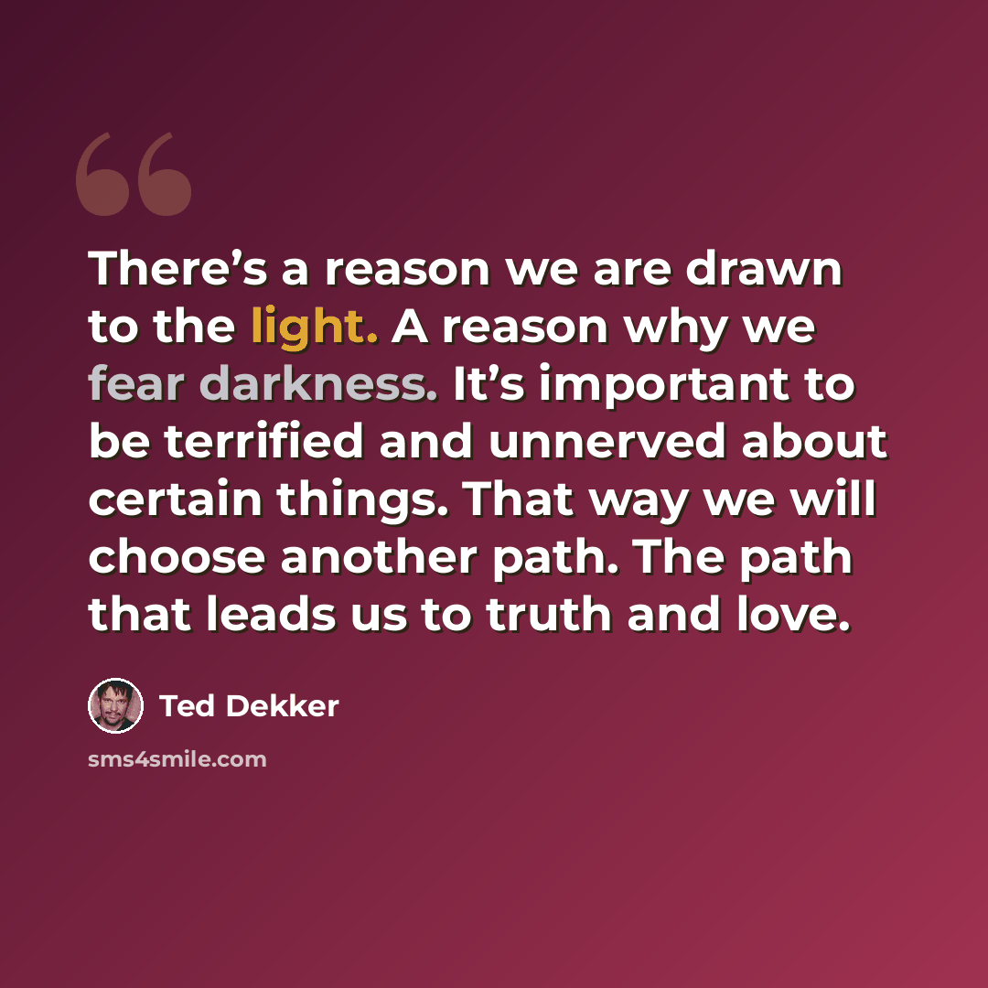 “There’s a reason we are drawn to the light. A reason why we fear darkness. It’s important to be terrified and unnerved about certain things. That way we will choose another path. The path that leads us to truth and love.” quote by Ted Dekker