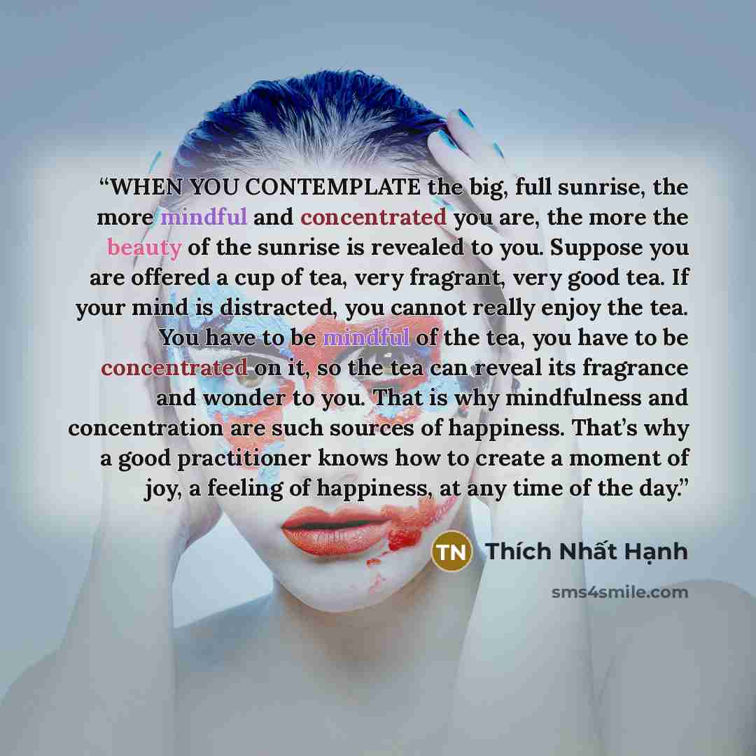 “WHEN YOU CONTEMPLATE the big, full sunrise, the more mindful and concentrated you are, the more the beauty of the sunrise is revealed to you. Suppose you are offered a cup of tea, very fragrant, very good tea. If your mind is distracted, you cannot really enjoy the tea. You have to be mindful of…” quote by Thich Nhat Hanh