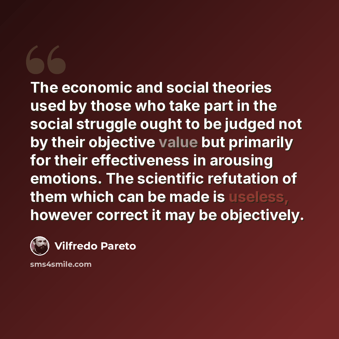 “The economic and social theories used by those who take part in the social struggle ought to be judged not by their objective value but primarily for their effectiveness in arousing emotions. The scientific refutation of them which can be made is useless, however correct it may be objectively.” quote by Vilfredo Pareto