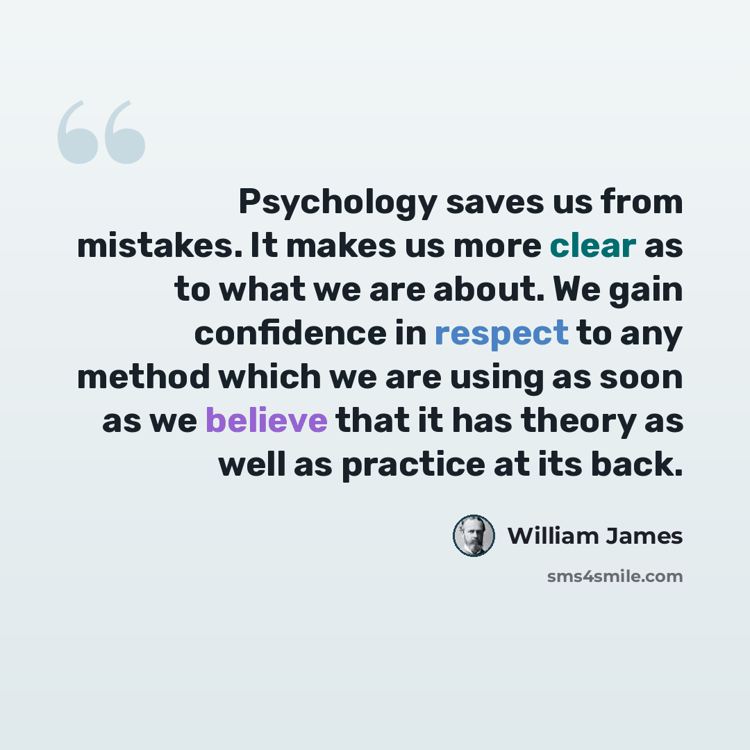 “Psychology saves us from mistakes. It makes us more clear as to what we are about. We gain confidence in respect to any method which we are using as soon as we believe that it has theory as well as practice at its back.” quote by William James