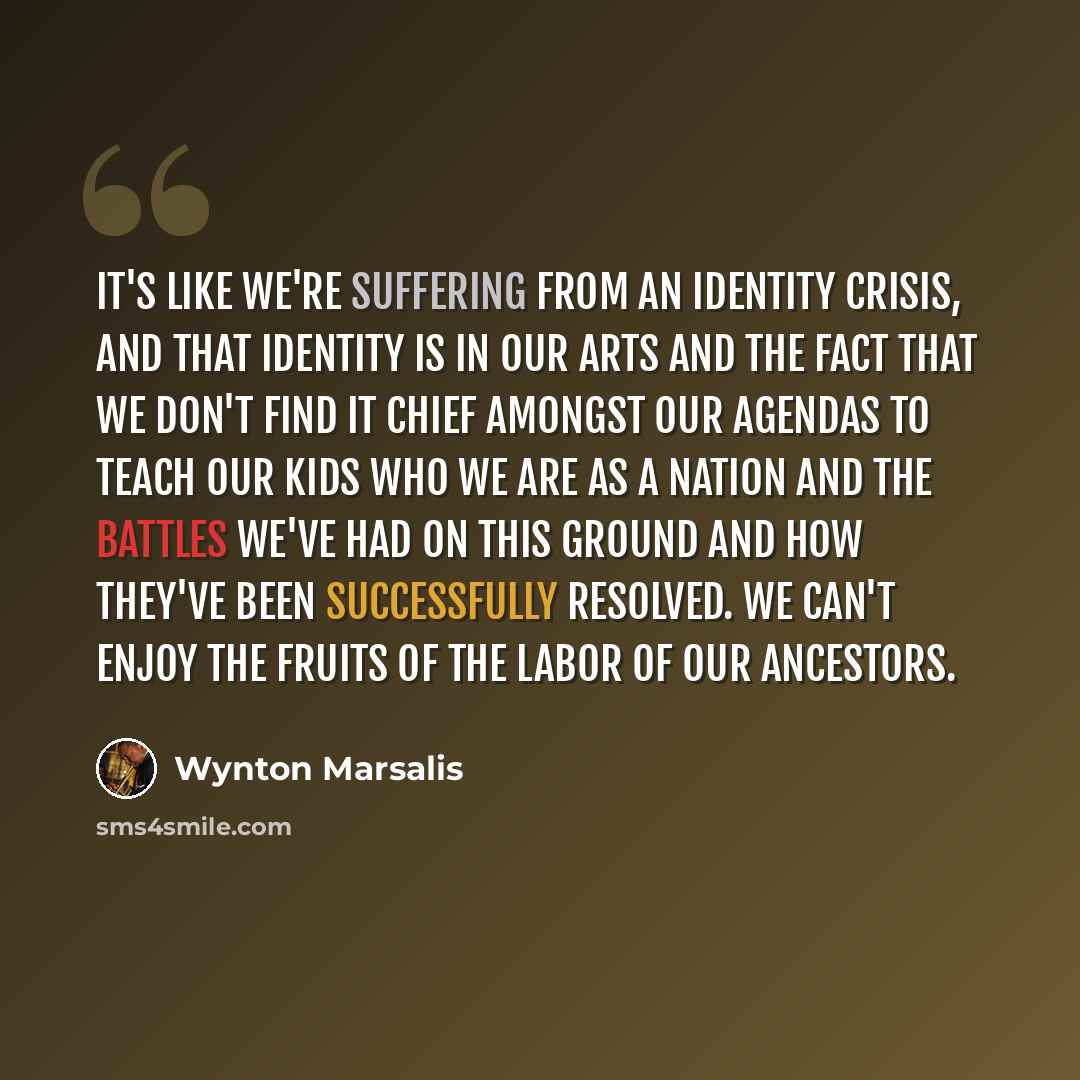 “It's like we're suffering from an identity crisis, and that identity is in our arts and the fact that we don't find it chief amongst our agendas to teach our kids who we are as a nation and the battles we've had on this ground and how they've been successfully resolved. We can't enjoy the fruits…” quote by Wynton Marsalis