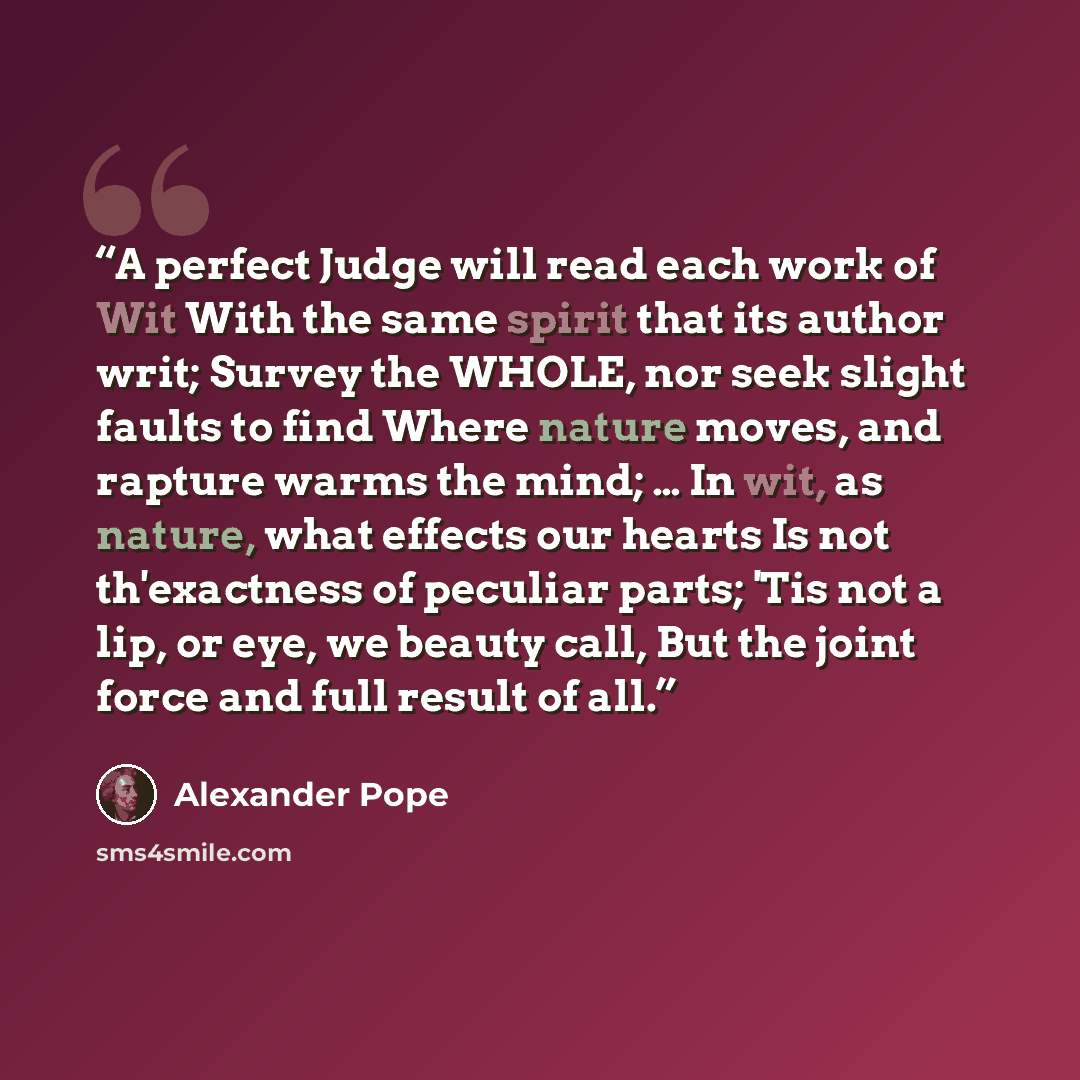 “A perfect Judge will read each work of Wit With the same spirit that its author writ; Survey the WHOLE, nor seek slight faults to find Where nature moves, and rapture warms the mind; … In wit, as nature, what effects our hearts Is not th'exactness of peculiar parts; 'Tis not a lip, or eye, we…” quote by Alexander Pope