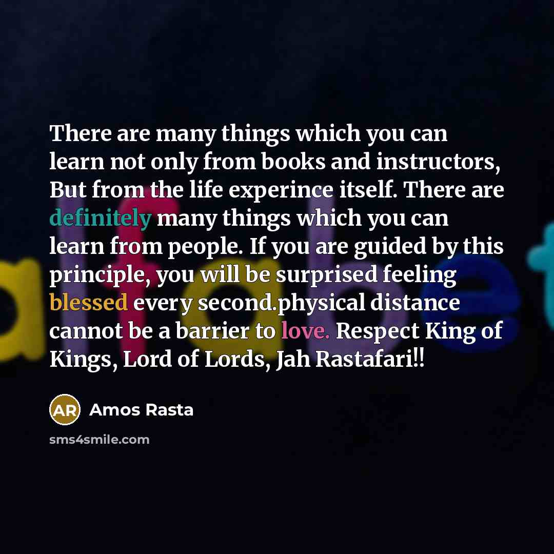 “There are many things which you can learn not only from books and instructors, But from the life experince itself. There are definitely many things which you can learn from people. If you are guided by this principle, you will be surprised feeling blessed every second.physical distance cannot be a…” quote by Amos Rasta
