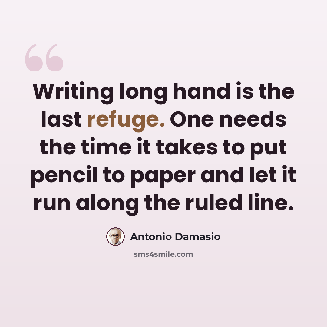 “Writing long hand is the last refuge. One needs the time it takes to put pencil to paper and let it run along the ruled line.” quote by Antonio Damasio