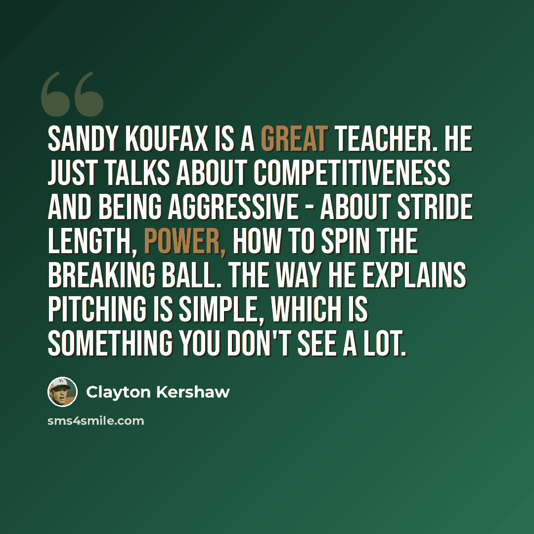 “Sandy Koufax is a great teacher. He just talks about competitiveness and being aggressive - about stride length, power, how to spin the breaking ball. The way he explains pitching is simple, which is something you don't see a lot.” quote by Clayton Kershaw