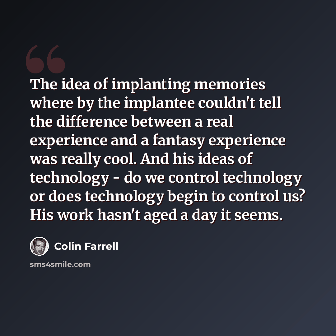 “The idea of implanting memories where by the implantee couldn't tell the difference between a real experience and a fantasy experience was really cool. And his ideas of technology - do we control technology or does technology begin to control us? His work hasn't aged a day it seems.” quote by Colin Farrell