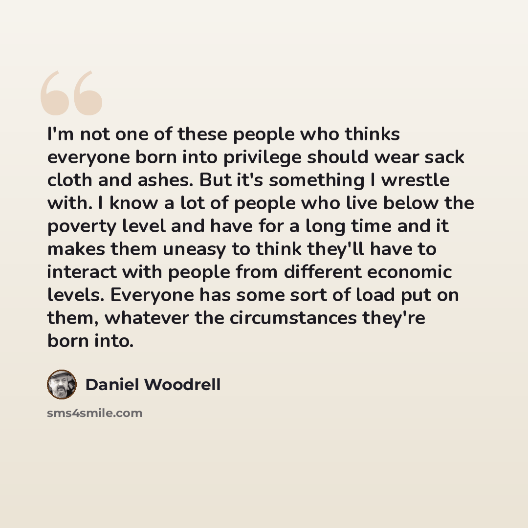 “I'm not one of these people who thinks everyone born into privilege should wear sack cloth and ashes. But it's something I wrestle with. I know a lot of people who live below the poverty level and have for a long time and it makes them uneasy to think they'll have to interact with people from…” quote by Daniel Woodrell