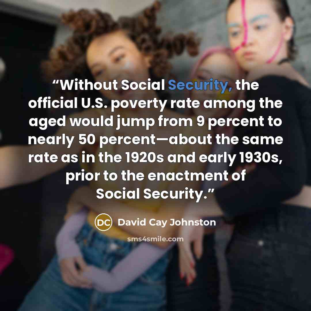 “Without Social Security, the official U.S. poverty rate among the aged would jump from 9 percent to nearly 50 percent—about the same rate as in the 1920s and early 1930s, prior to the enactment of Social Security.” quote by David Cay Johnston