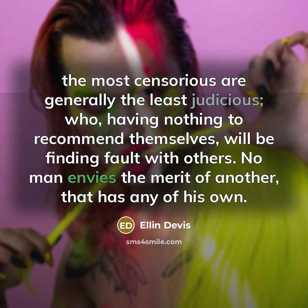 “the most censorious are generally the least judicious; who, having nothing to recommend themselves, will be finding fault with others. No man envies the merit of another, that has any of his own.” quote by Ellin Devis