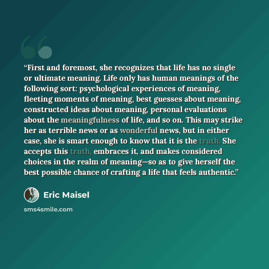 “First and foremost, she recognizes that life has no single or ultimate meaning. Life only has human meanings of the following sort: psychological experiences of meaning, fleeting moments of meaning, best guesses about meaning, constructed ideas about meaning, personal evaluations about the…” quote by Eric Maisel