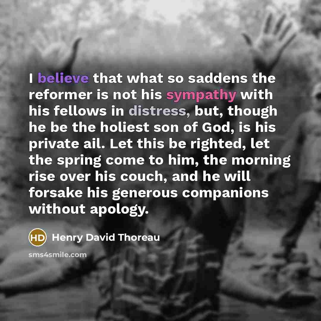 “I believe that what so saddens the reformer is not his sympathy with his fellows in distress, but, though he be the holiest son of God, is his private ail. Let this be righted, let the spring come to him, the morning rise over his couch, and he will forsake his generous companions without apology.” quote by Henry David Thoreau