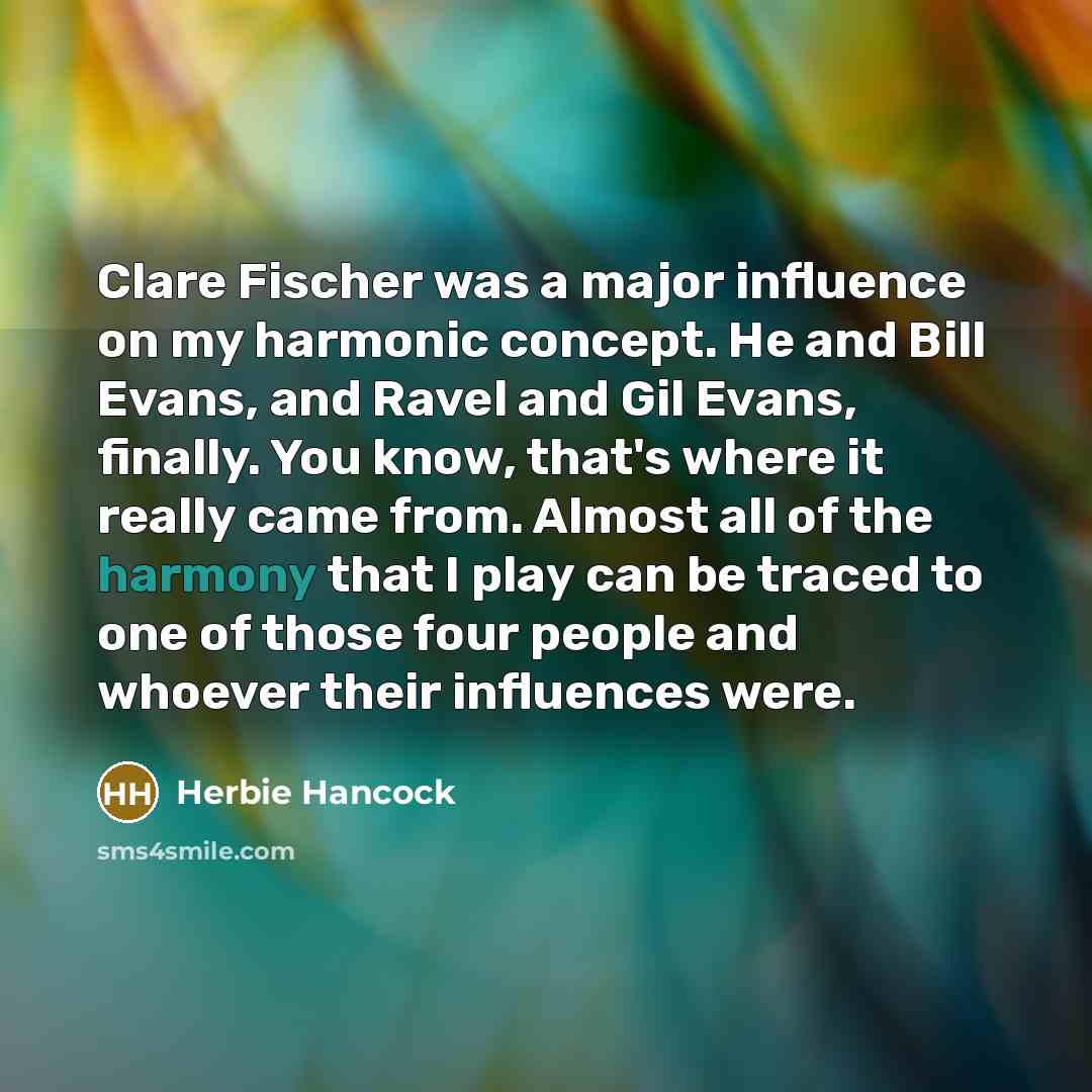 “Clare Fischer was a major influence on my harmonic concept. He and Bill Evans, and Ravel and Gil Evans, finally. You know, that's where it really came from. Almost all of the harmony that I play can be traced to one of those four people and whoever their influences were.” quote by Herbie Hancock