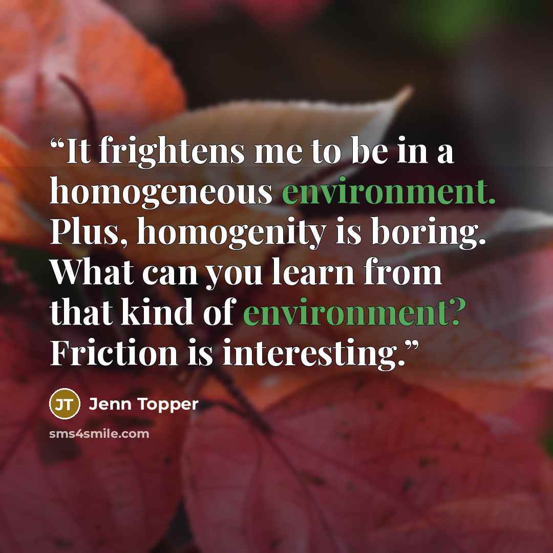 “It frightens me to be in a homogeneous environment. Plus, homogenity is boring. What can you learn from that kind of environment? Friction is interesting.” quote by Jenn Topper