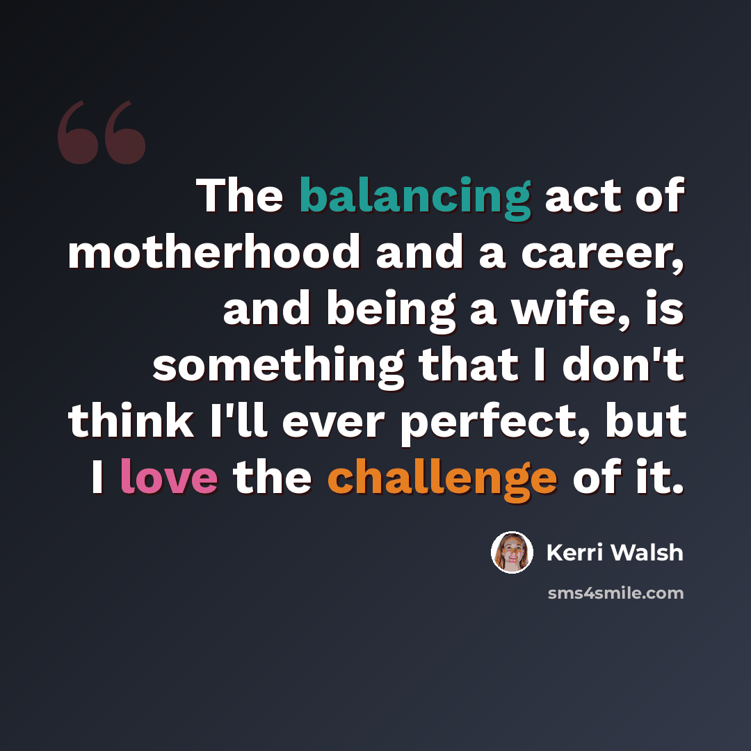“The balancing act of motherhood and a career, and being a wife, is something that I don't think I'll ever perfect, but I love the challenge of it.” quote by Kerri Walsh