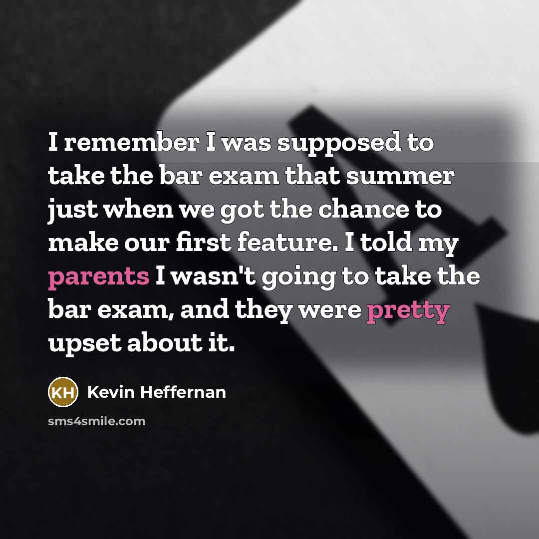 “I remember I was supposed to take the bar exam that summer just when we got the chance to make our first feature. I told my parents I wasn't going to take the bar exam, and they were pretty upset about it.” quote by Kevin Heffernan