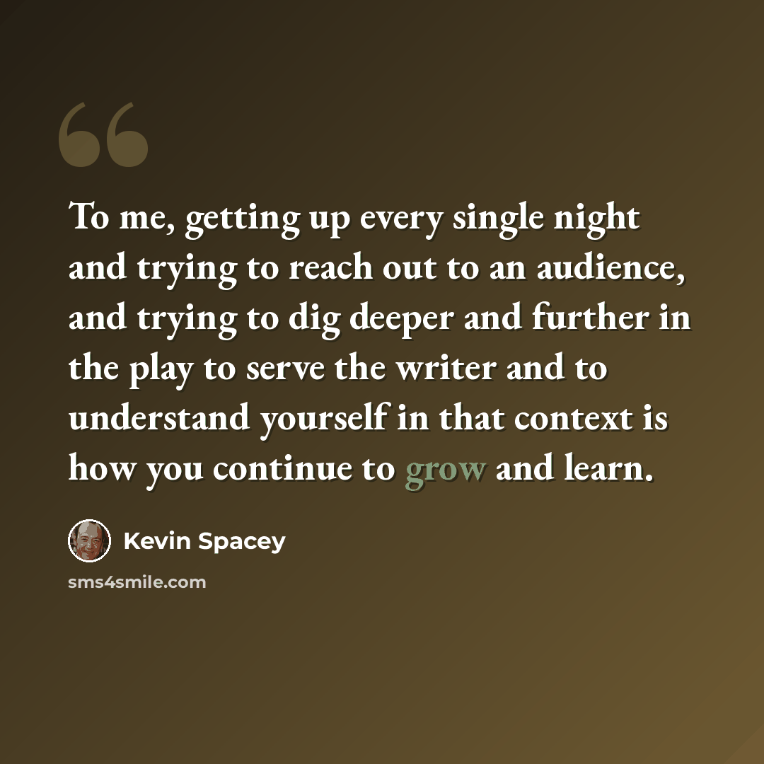 “To me, getting up every single night and trying to reach out to an audience, and trying to dig deeper and further in the play to serve the writer and to understand yourself in that context is how you continue to grow and learn.” quote by Kevin Spacey
