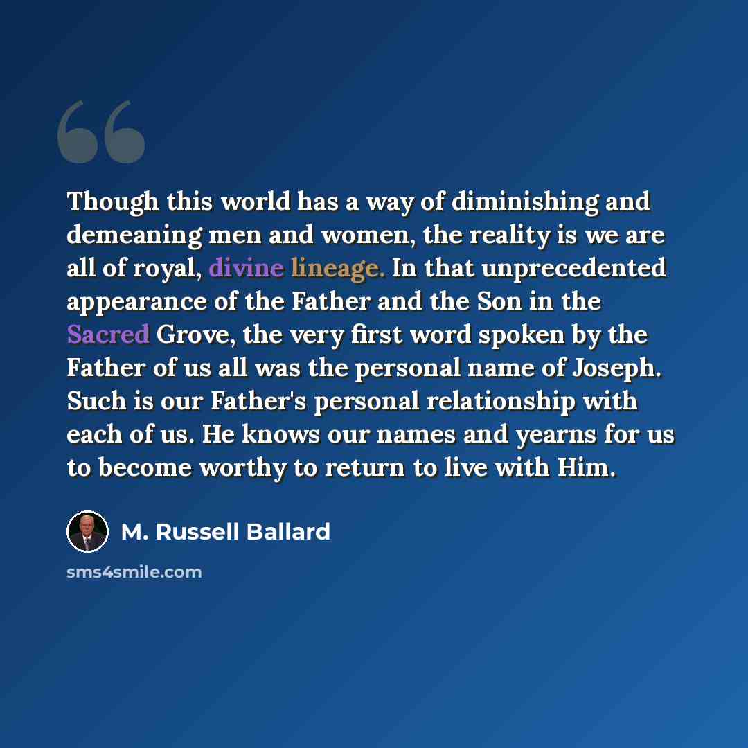 “Though this world has a way of diminishing and demeaning men and women, the reality is we are all of royal, divine lineage. In that unprecedented appearance of the Father and the Son in the Sacred Grove, the very first word spoken by the Father of us all was the personal name of Joseph. Such is…” quote by M. Russell Ballard