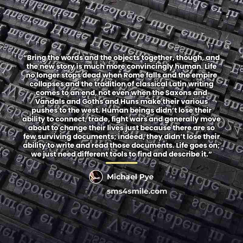 “Bring the words and the objects together, though, and the new story is much more convincingly human. Life no longer stops dead when Rome falls and the empire collapses and the tradition of classical Latin writing comes to an end, not even when the Saxons and Vandals and Goths and Huns make their…” quote by Michael Pye