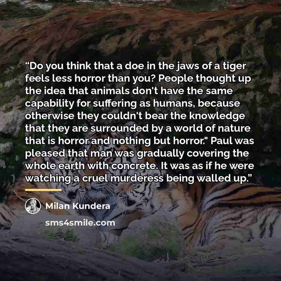 “Do you think that a doe in the jaws of a tiger feels less horror than you? People thought up the idea that animals don't have the same capability for suffering as humans, because otherwise they couldn't bear the knowledge that they are surrounded by a world of nature that is horror and nothing but…” quote by Milan Kundera