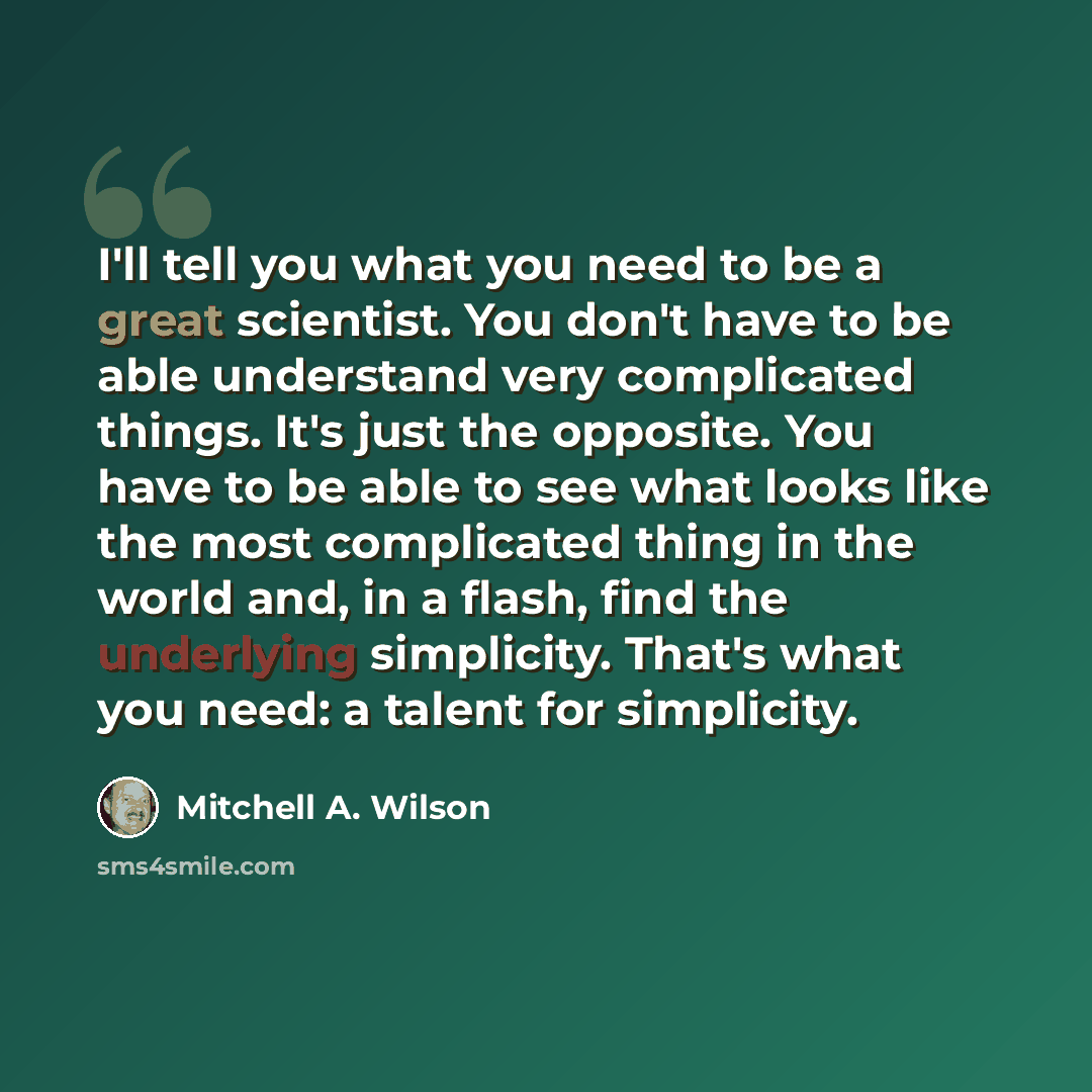 “I'll tell you what you need to be a great scientist. You don't have to be able understand very complicated things. It's just the opposite. You have to be able to see what looks like the most complicated thing in the world and, in a flash, find the underlying simplicity. That's what you need: a…” quote by Mitchell A. Wilson