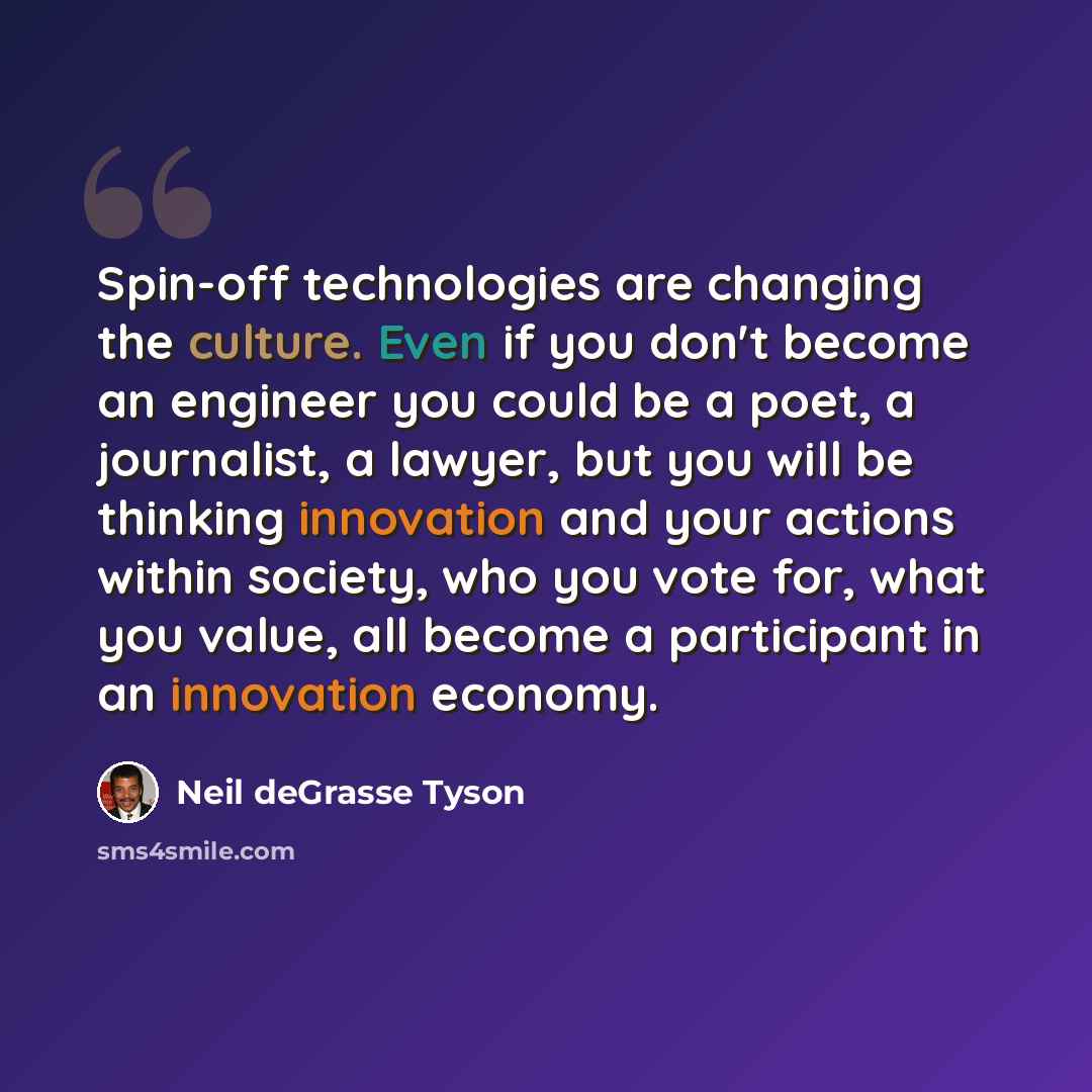“Spin-off technologies are changing the culture. Even if you don't become an engineer you could be a poet, a journalist, a lawyer, but you will be thinking innovation and your actions within society, who you vote for, what you value, all become a participant in an innovation economy.” quote by Neil deGrasse Tyson