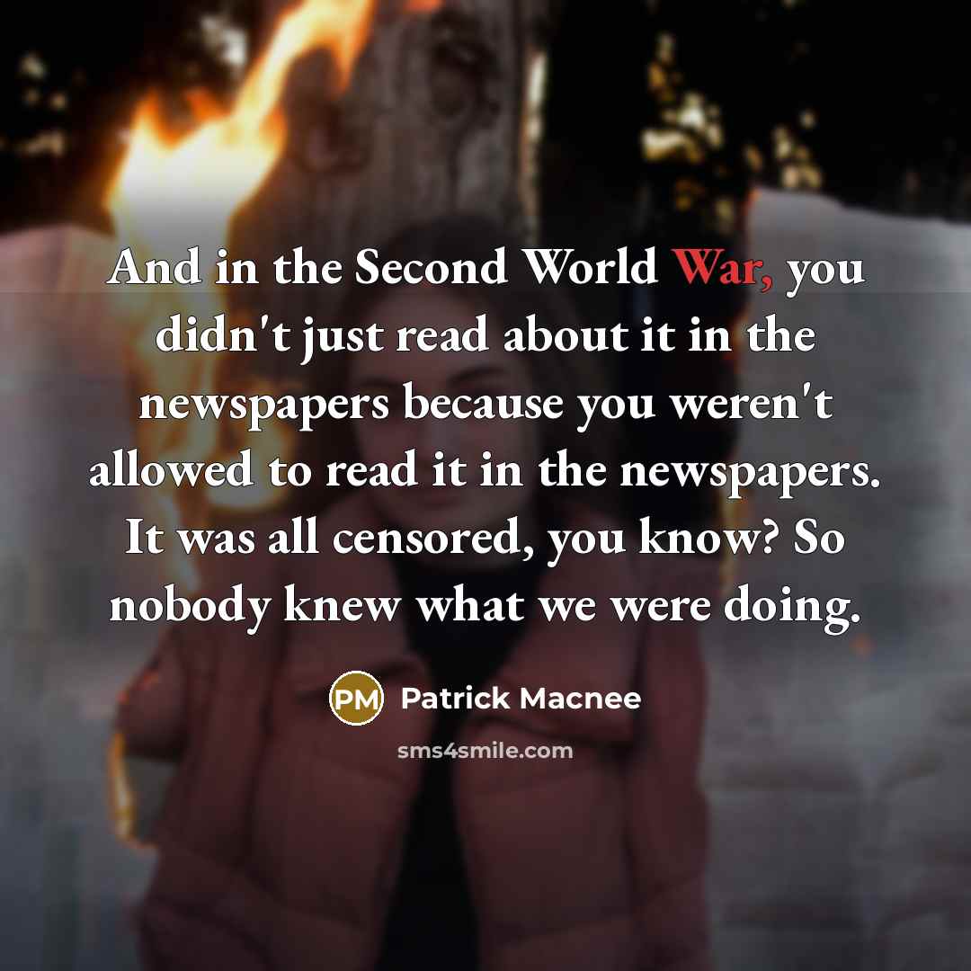 “And in the Second World War, you didn't just read about it in the newspapers because you weren't allowed to read it in the newspapers. It was all censored, you know? So nobody knew what we were doing.” quote by Patrick Macnee