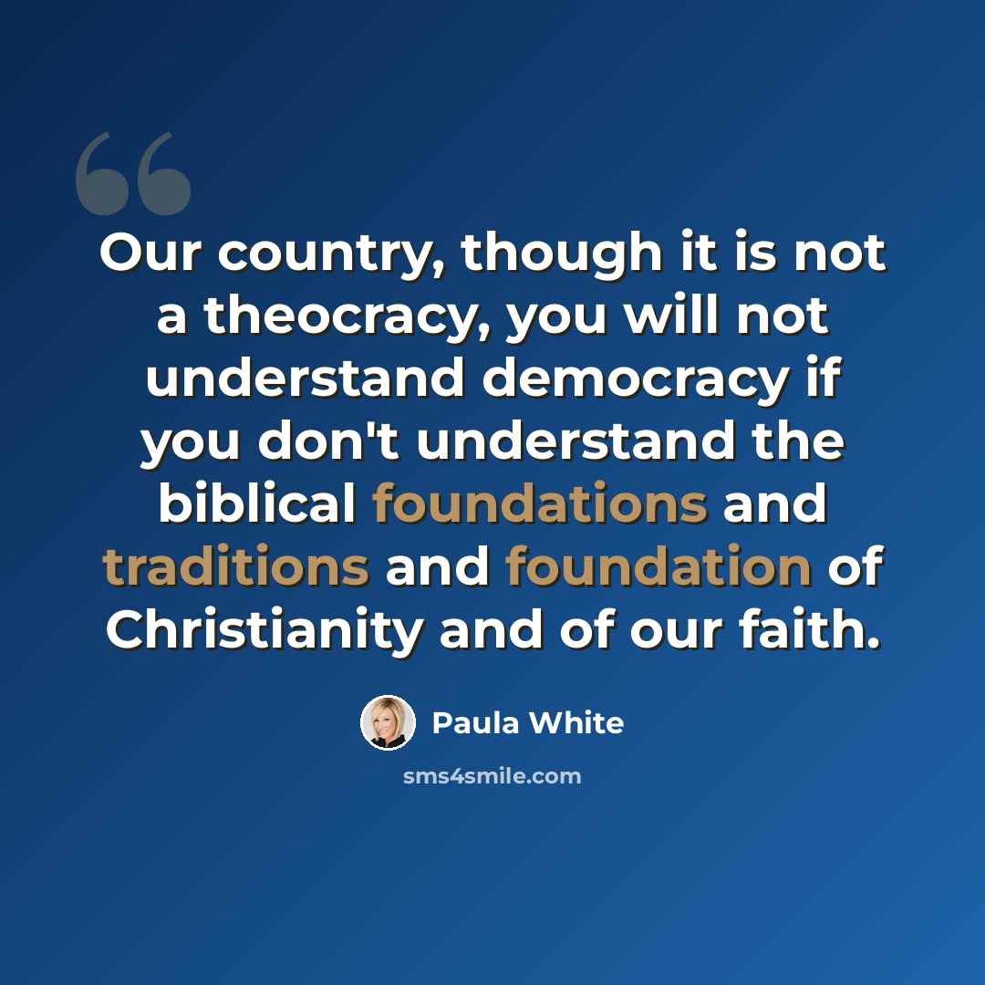 “Our country, though it is not a theocracy, you will not understand democracy if you don't understand the biblical foundations and traditions and foundation of Christianity and of our faith.” quote by Paula White