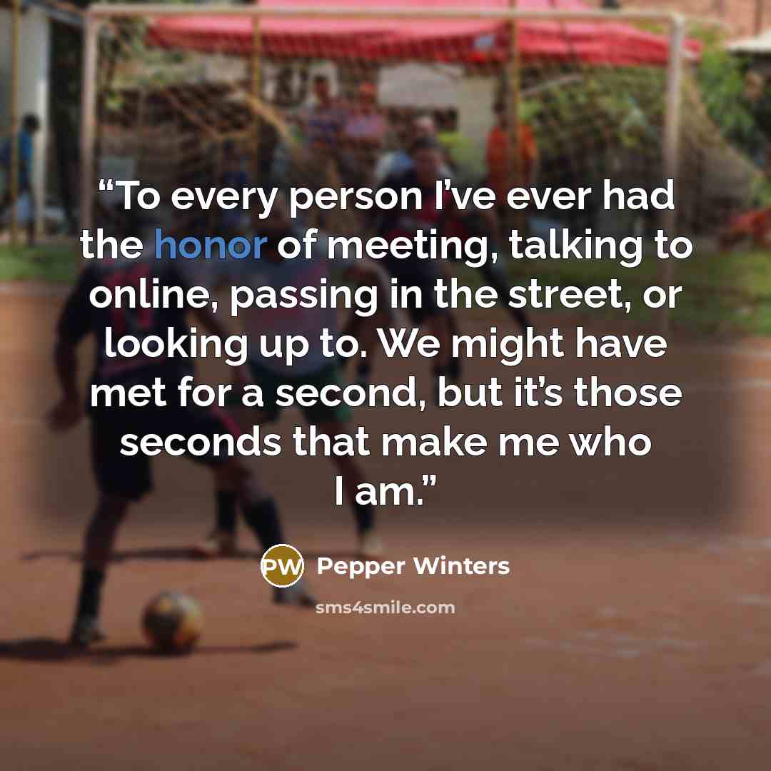 “To every person I’ve ever had the honor of meeting, talking to online, passing in the street, or looking up to. We might have met for a second, but it’s those seconds that make me who I am.” quote by Pepper Winters