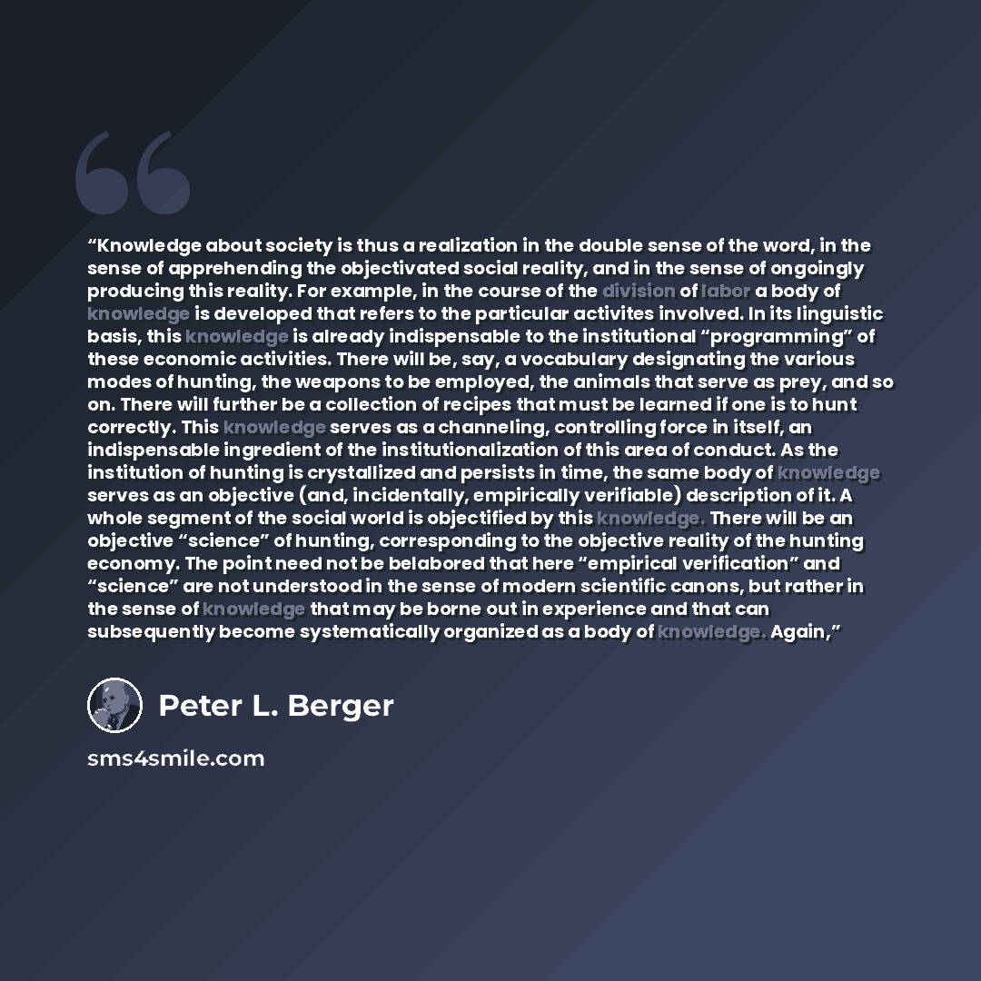 “Knowledge about society is thus a realization in the double sense of the word, in the sense of apprehending the objectivated social reality, and in the sense of ongoingly producing this reality. For example, in the course of the division of labor a body of knowledge is developed that refers to the…” quote by Peter L. Berger