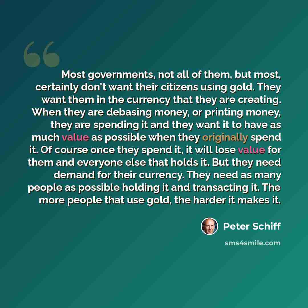 “Most governments, not all of them, but most, certainly don't want their citizens using gold. They want them in the currency that they are creating. When they are debasing money, or printing money, they are spending it and they want it to have as much value as possible when they originally spend…” quote by Peter Schiff