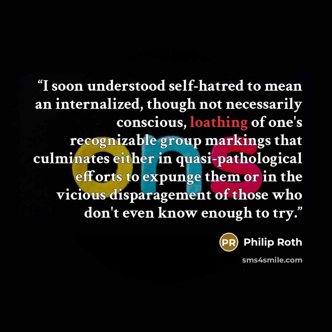 “I soon understood self-hatred to mean an internalized, though not necessarily conscious, loathing of one's recognizable group markings that culminates either in quasi-pathological efforts to expunge them or in the vicious disparagement of those who don't even know enough to try.” quote by Philip Roth