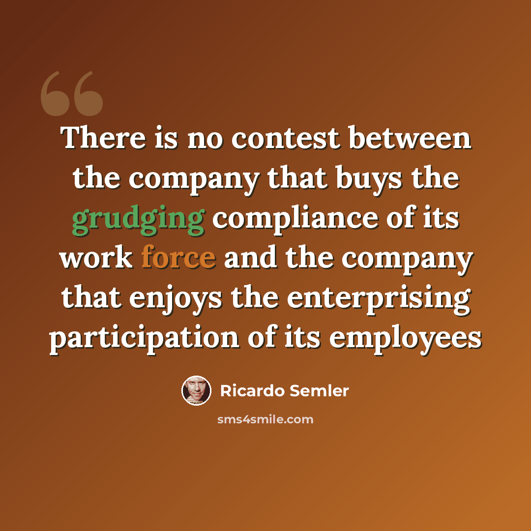 “There is no contest between the company that buys the grudging compliance of its work force and the company that enjoys the enterprising participation of its employees” quote by Ricardo Semler