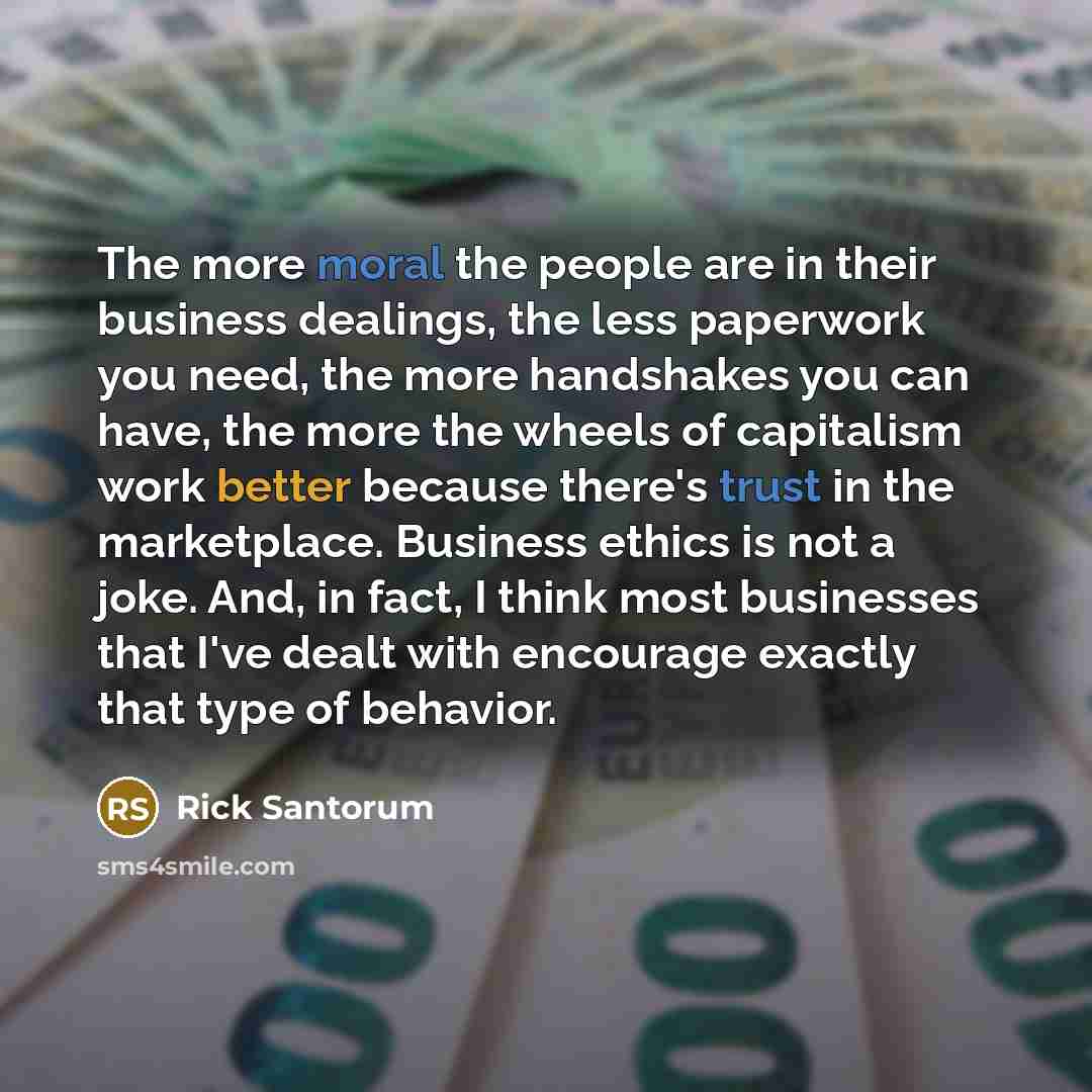 “The more moral the people are in their business dealings, the less paperwork you need, the more handshakes you can have, the more the wheels of capitalism work better because there's trust in the marketplace. Business ethics is not a joke. And, in fact, I think most businesses that I've dealt with…” quote by Rick Santorum
