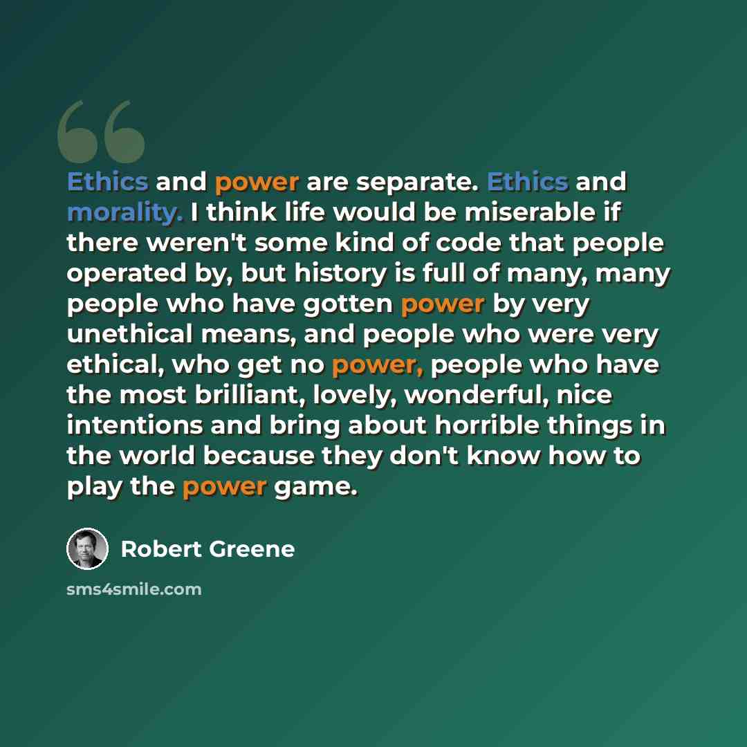 “Ethics and power are separate. Ethics and morality. I think life would be miserable if there weren't some kind of code that people operated by, but history is full of many, many people who have gotten power by very unethical means, and people who were very ethical, who get no power, people who…” quote by Robert Greene