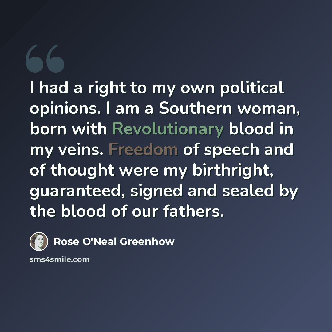“I had a right to my own political opinions. I am a Southern woman, born with Revolutionary blood in my veins. Freedom of speech and of thought were my birthright, guaranteed, signed and sealed by the blood of our fathers.” quote by Rose O'Neal Greenhow