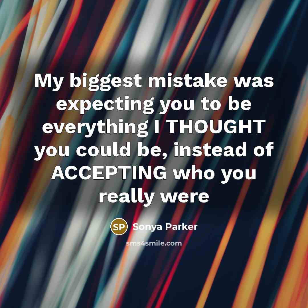 “My biggest mistake was expecting you to be everything I THOUGHT you could be, instead of ACCEPTING who you really were” quote by Sonya Parker