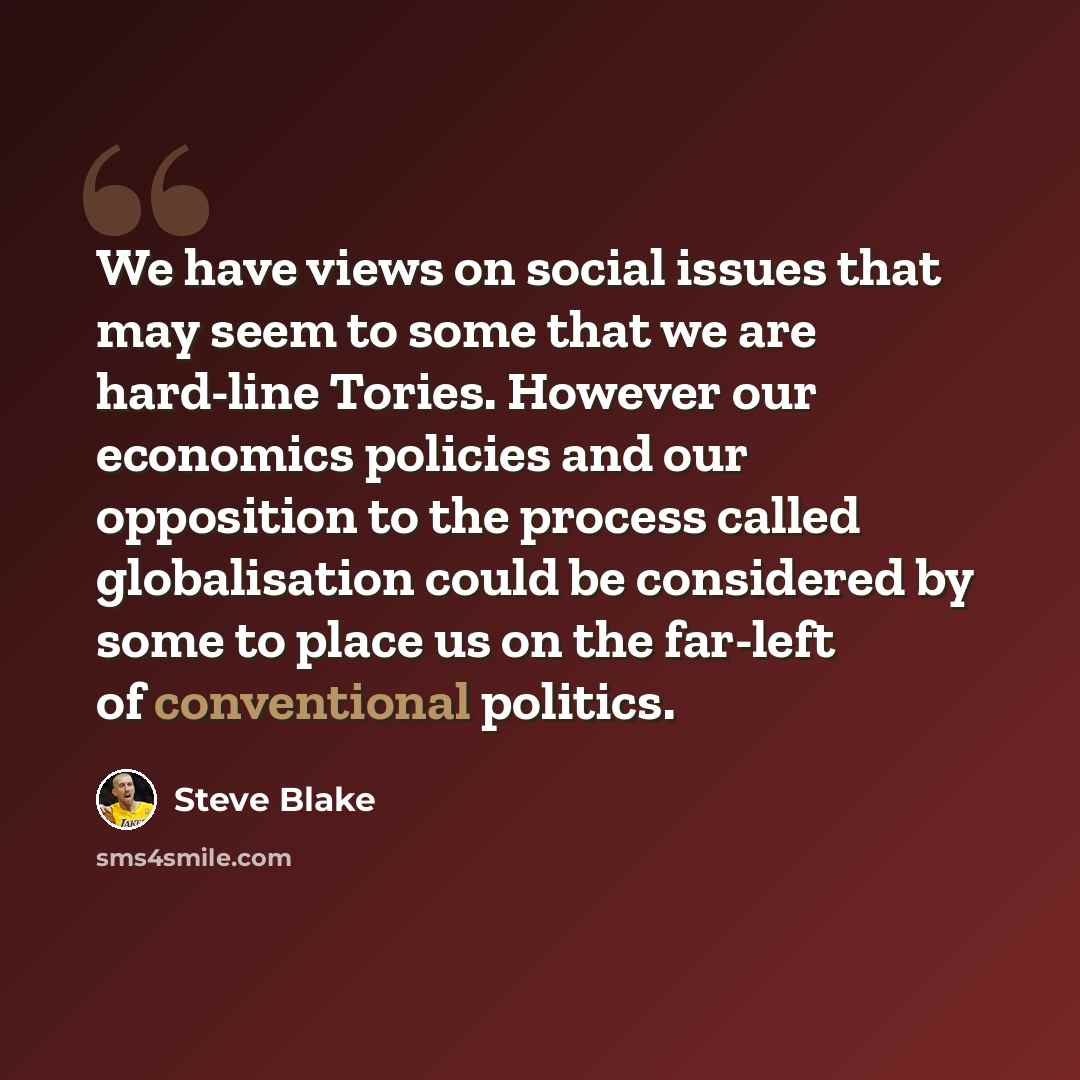 “We have views on social issues that may seem to some that we are hard-line Tories. However our economics policies and our opposition to the process called globalisation could be considered by some to place us on the far-left of conventional politics.” quote by Steve Blake