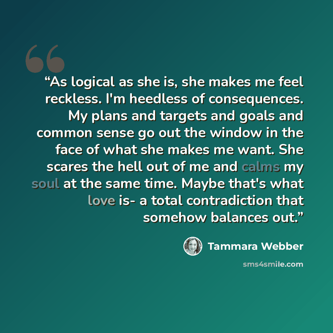 “As logical as she is, she makes me feel reckless. I'm heedless of consequences. My plans and targets and goals and common sense go out the window in the face of what she makes me want. She scares the hell out of me and calms my soul at the same time. Maybe that's what love is- a total…” quote by Tammara Webber