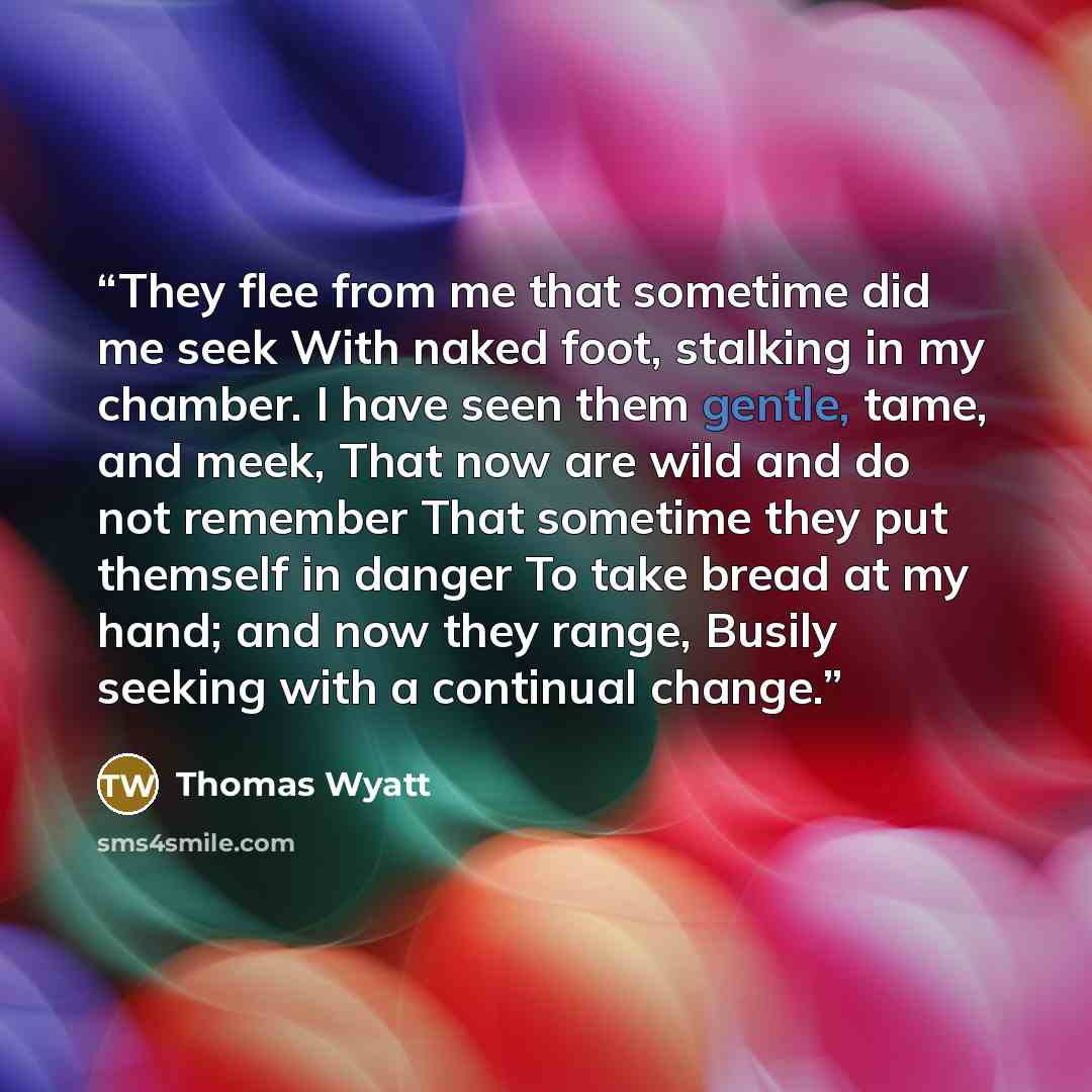 “They flee from me that sometime did me seek With naked foot, stalking in my chamber. I have seen them gentle, tame, and meek, That now are wild and do not remember That sometime they put themself in danger To take bread at my hand; and now they range, Busily seeking with a continual change.” quote by Thomas Wyatt