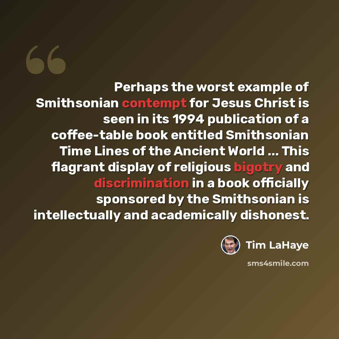 “Perhaps the worst example of Smithsonian contempt for Jesus Christ is seen in its 1994 publication of a coffee-table book entitled Smithsonian Time Lines of the Ancient World ... This flagrant display of religious bigotry and discrimination in a book officially sponsored by the Smithsonian is…” quote by Tim LaHaye