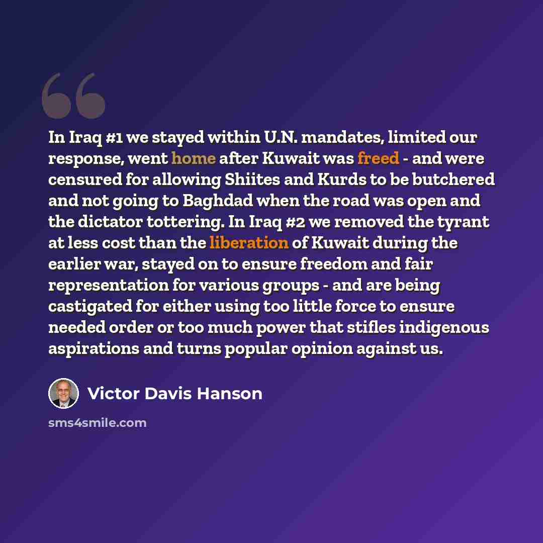 “In Iraq #1 we stayed within U.N. mandates, limited our response, went home after Kuwait was freed - and were censured for allowing Shiites and Kurds to be butchered and not going to Baghdad when the road was open and the dictator tottering. In Iraq #2 we removed the tyrant at less cost than the…” quote by Victor Davis Hanson