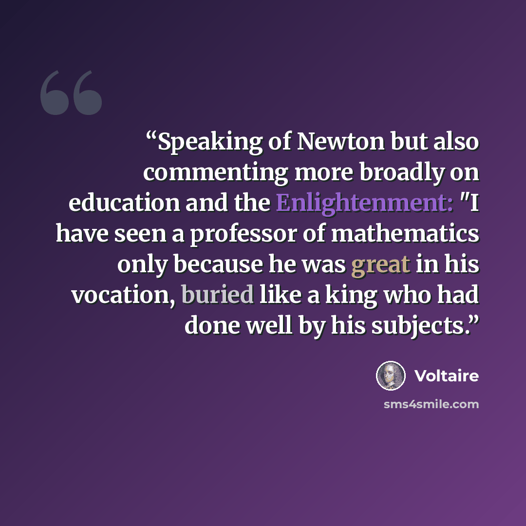 “Speaking of Newton but also commenting more broadly on education and the Enlightenment: "I have seen a professor of mathematics only because he was great in his vocation, buried like a king who had done well by his subjects.” quote by Voltaire