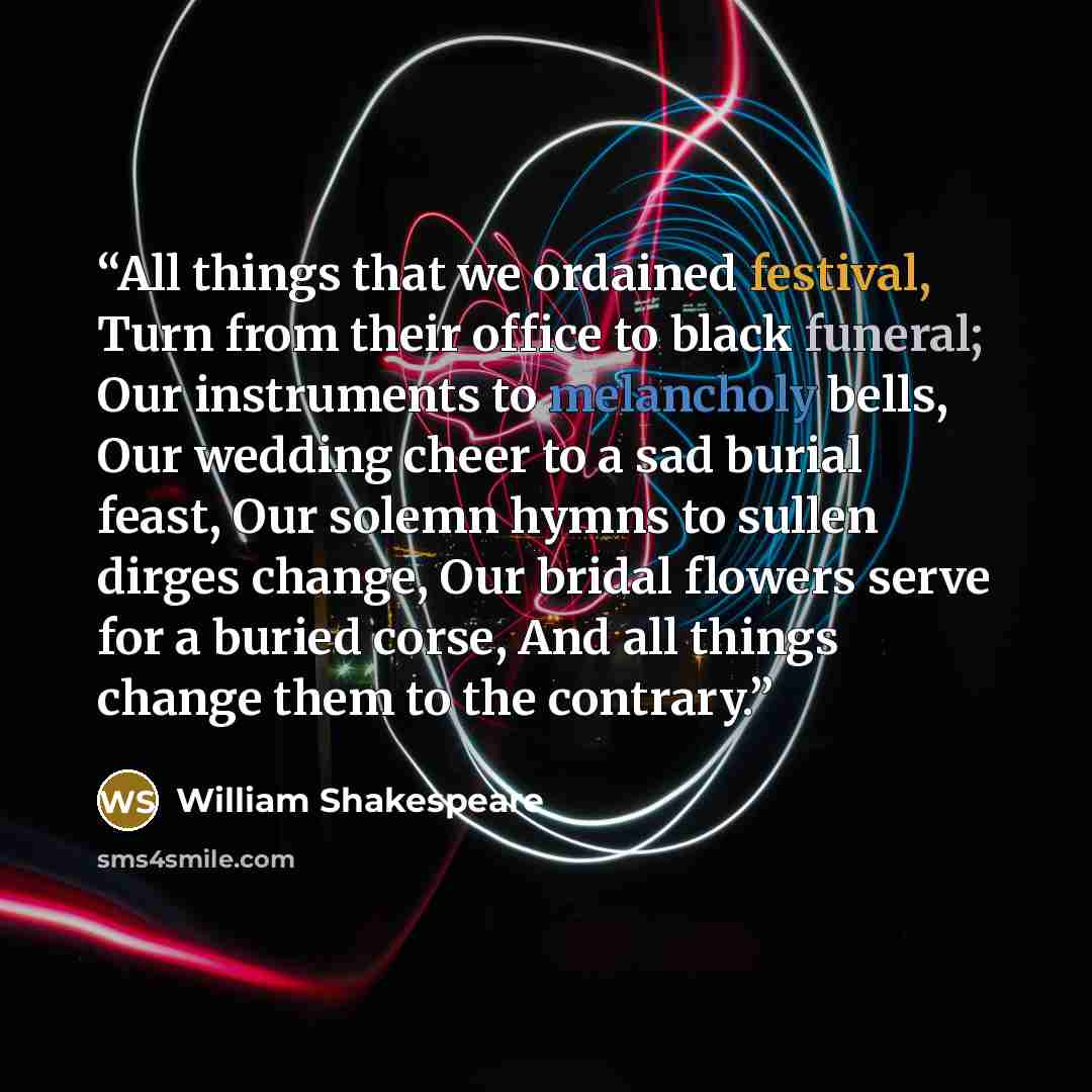 “All things that we ordained festival, Turn from their office to black funeral; Our instruments to melancholy bells, Our wedding cheer to a sad burial feast, Our solemn hymns to sullen dirges change, Our bridal flowers serve for a buried corse, And all things change them to the contrary.” quote by William Shakespeare