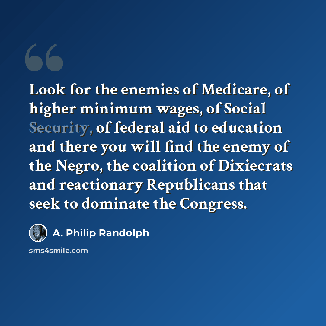 “Look for the enemies of Medicare, of higher minimum wages, of Social Security, of federal aid to education and there you will find the enemy of the Negro, the coalition of Dixiecrats and reactionary Republicans that seek to dominate the Congress.” quote by A. Philip Randolph